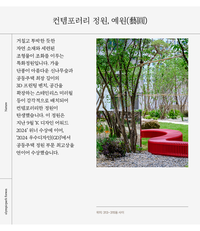 컨템포러리 정원, 예원(藝圓) 거칠고 투박한 듯한 자연 소재와 세련된 조형물이 조화를 이루는 특화정원입니다. 가을 단풍이 아름다운 신나무숲과 공동주택 최장 길이의 3D 프린팅 벤치, 공간을 확장하는 스테인리스 미러월 등이 감각적으로 배치되어 컨템포러리한 정원이 탄생했습니다.